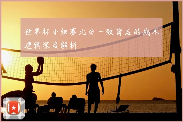 世界杯小组赛比分一致背后的战术逻辑深度解析