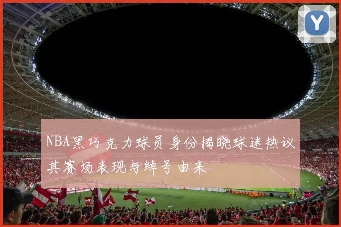 NBA黑巧克力球员身份揭晓球迷热议其赛场表现与绰号由来