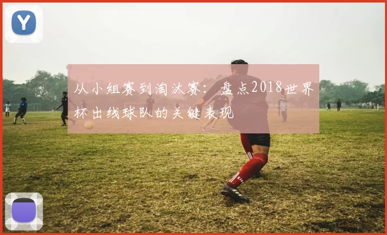 从小组赛到淘汰赛：盘点2018世界杯出线球队的关键表现
