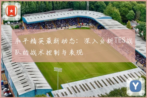 和平精英最新动态：深入分析TES战队的战术控制与表现
