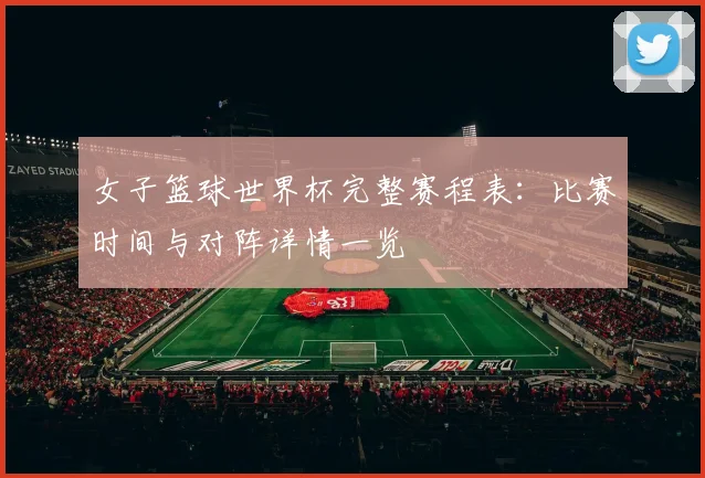 女子篮球世界杯完整赛程表：比赛时间与对阵详情一览