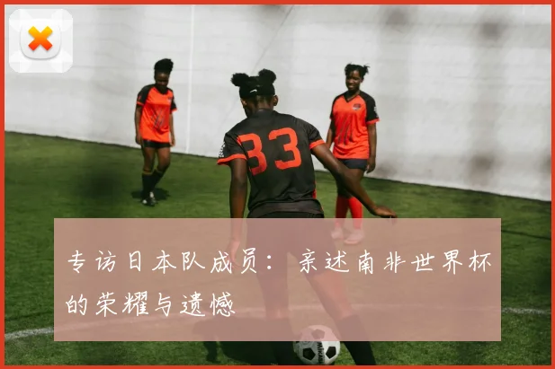 专访日本队成员：亲述南非世界杯的荣耀与遗憾