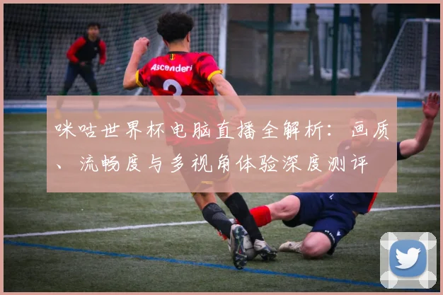 咪咕世界杯电脑直播全解析：画质、流畅度与多视角体验深度测评