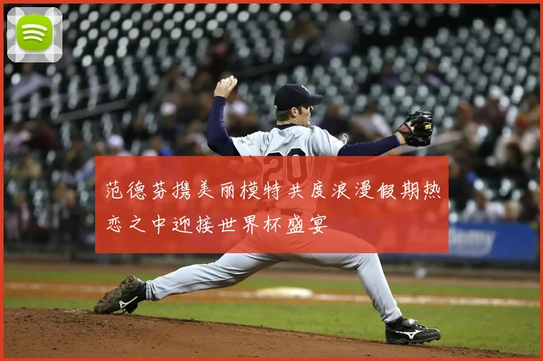范德芬携美丽模特共度浪漫假期热恋之中迎接世界杯盛宴