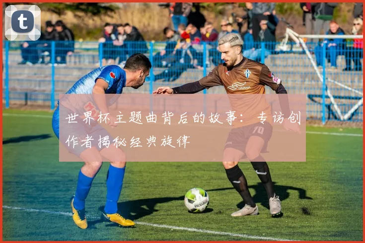 世界杯主题曲背后的故事：专访创作者揭秘经典旋律