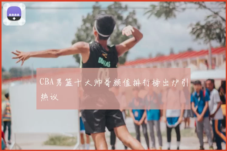 CBA男篮十大帅哥颜值排行榜出炉引热议