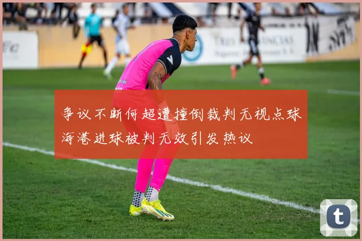 争议不断何超遭撞倒裁判无视点球海港进球被判无效引发热议