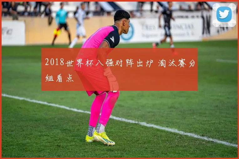2018世界杯八强对阵出炉 淘汰赛分组看点