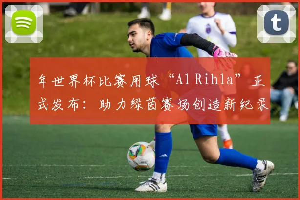 年世界杯比赛用球“Al Rihla”正式发布：助力绿茵赛场创造新纪录