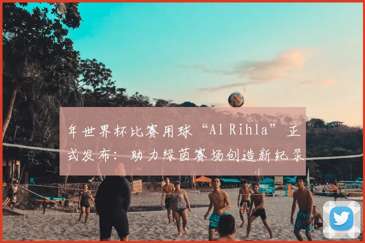 年世界杯比赛用球“Al Rihla”正式发布：助力绿茵赛场创造新纪录