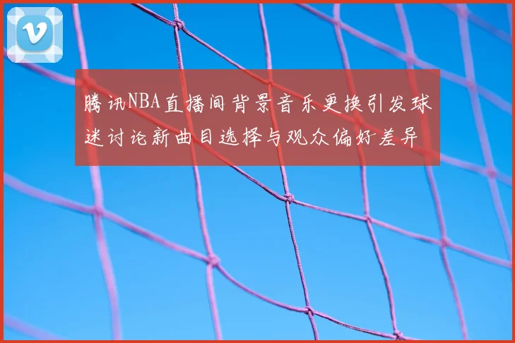 腾讯NBA直播间背景音乐更换引发球迷讨论新曲目选择与观众偏好差异