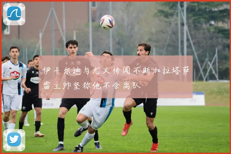 伊卡尔迪与尤文传闻不断加拉塔萨雷主帅坚称他不会离队