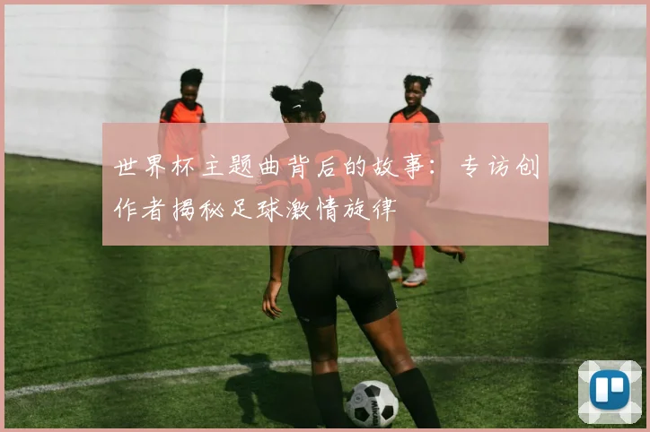 世界杯主题曲背后的故事:专访创作者揭秘足球激情旋律