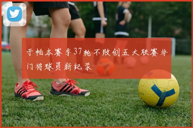 于帕本赛季37轮不败创五大联赛非门将球员新纪录