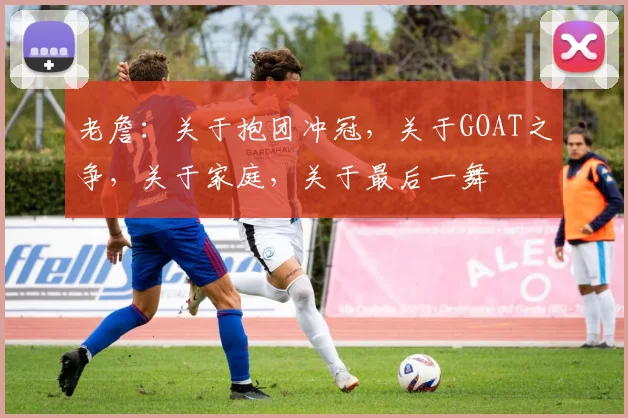 老詹：关于抱团冲冠，关于GOAT之争，关于家庭，关于最后一舞