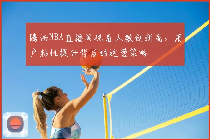 腾讯NBA直播间观看人数创新高，用户粘性提升背后的运营策略