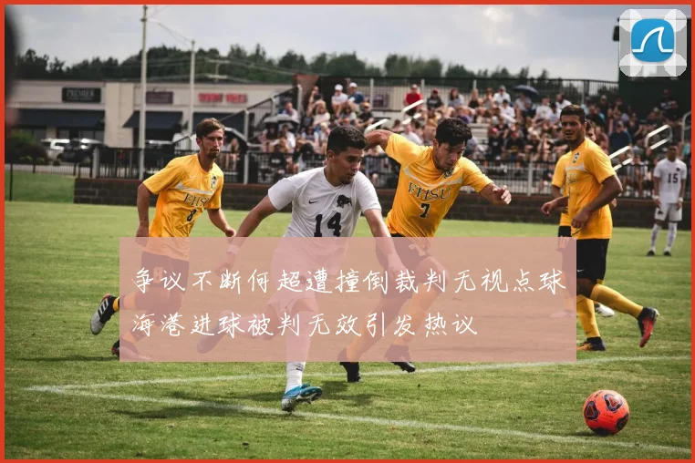 争议不断何超遭撞倒裁判无视点球海港进球被判无效引发热议