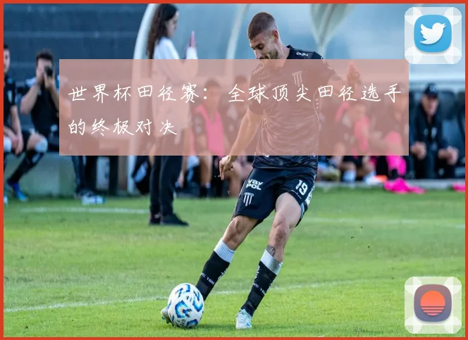 世界杯田径赛：全球顶尖田径选手的终极对决