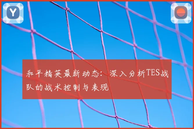 和平精英最新动态：深入分析TES战队的战术控制与表现
