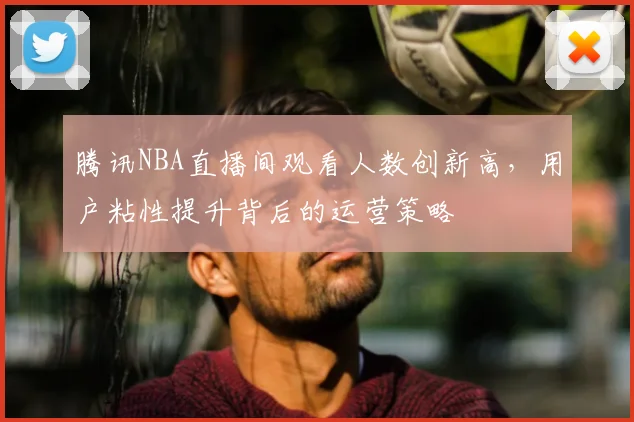 腾讯NBA直播间观看人数创新高，用户粘性提升背后的运营策略