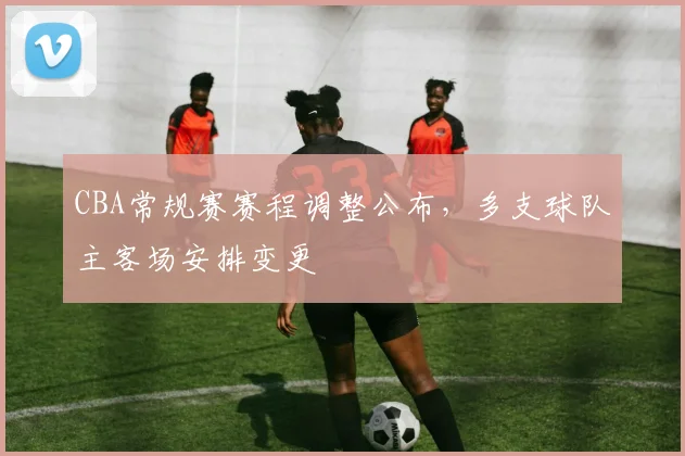 CBA常规赛赛程调整公布，多支球队主客场安排变更