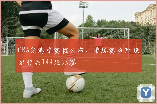 CBA新赛季赛程公布，常规赛分阶段进行共144场比赛