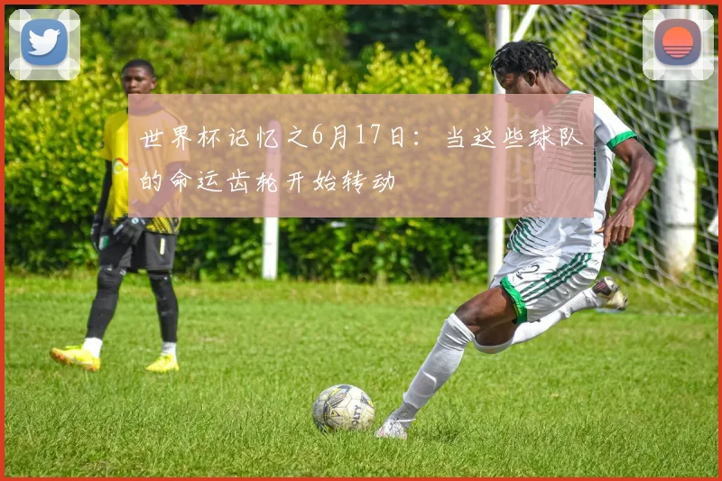 世界杯记忆之6月17日：当这些球队的命运齿轮开始转动