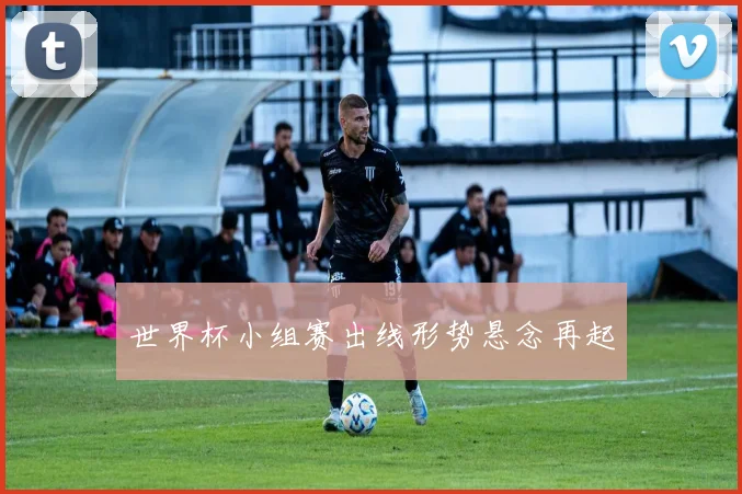 世界杯小组赛出线形势悬念再起
