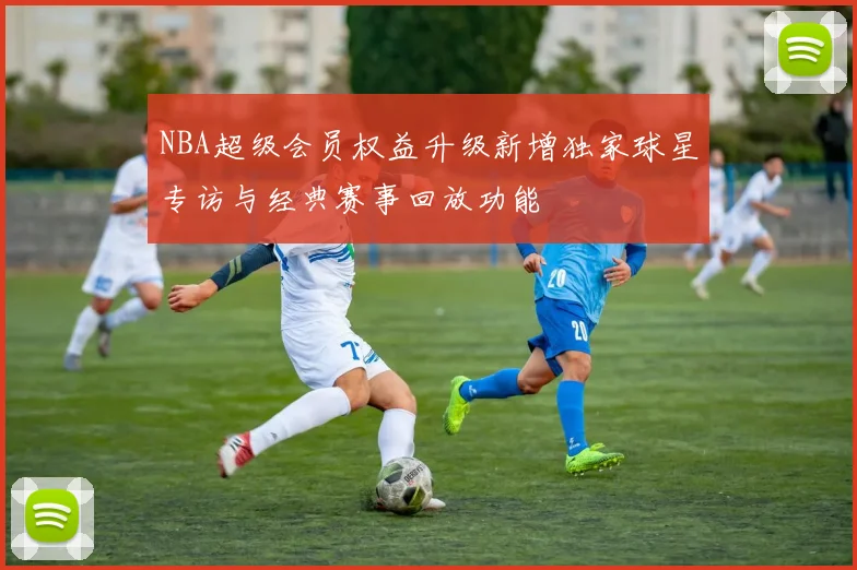 NBA超级会员权益升级新增独家球星专访与经典赛事回放功能