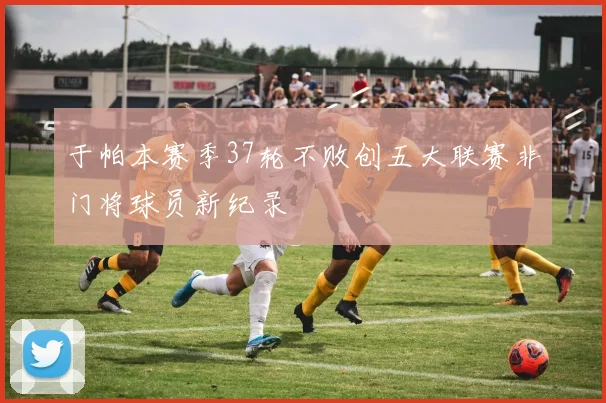 于帕本赛季37轮不败创五大联赛非门将球员新纪录